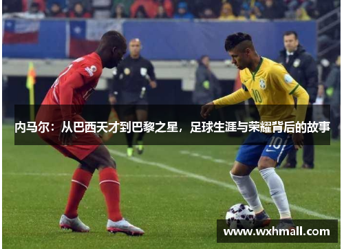 内马尔：从巴西天才到巴黎之星，足球生涯与荣耀背后的故事